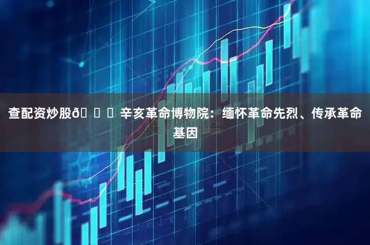 查配资炒股🕍辛亥革命博物院：缅怀革命先烈、传承革命基因
