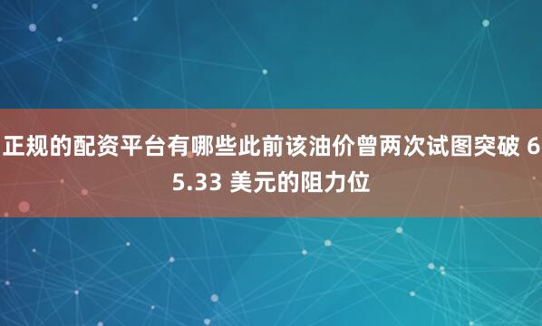 正规的配资平台有哪些此前该油价曾两次试图突破 65.33 美元的阻力位