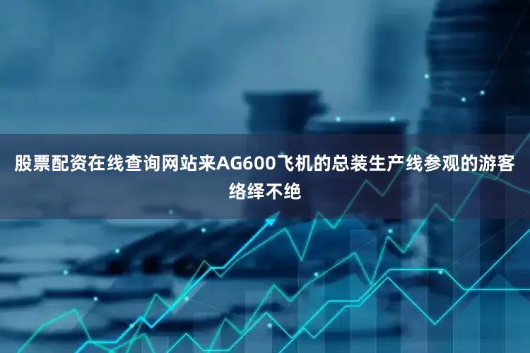 股票配资在线查询网站来AG600飞机的总装生产线参观的游客络绎不绝
