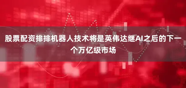 股票配资排排机器人技术将是英伟达继AI之后的下一个万亿级市场