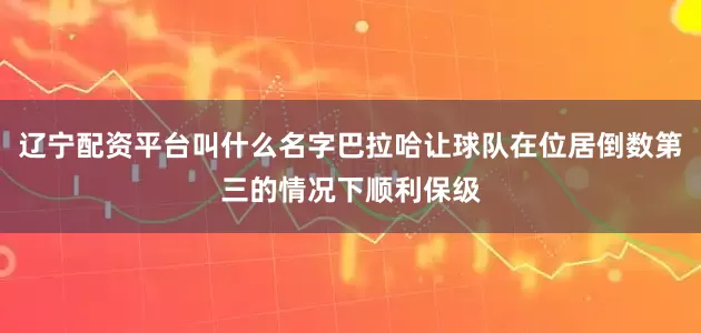 辽宁配资平台叫什么名字巴拉哈让球队在位居倒数第三的情况下顺利保级