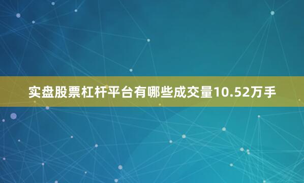 实盘股票杠杆平台有哪些成交量10.52万手