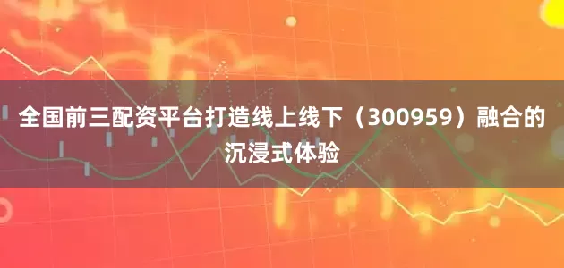 全国前三配资平台打造线上线下（300959）融合的沉浸式体验