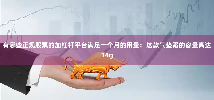 有哪些正规股票的加杠杆平台满足一个月的用量：这款气垫霜的容量高达14g