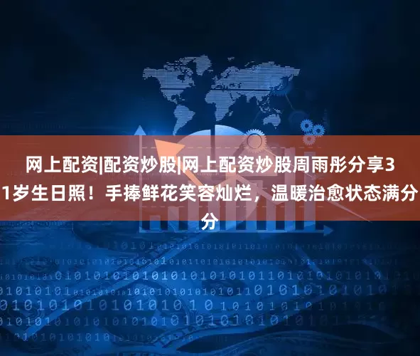 网上配资|配资炒股|网上配资炒股周雨彤分享31岁生日照！手捧鲜花笑容灿烂，温暖治愈状态满分