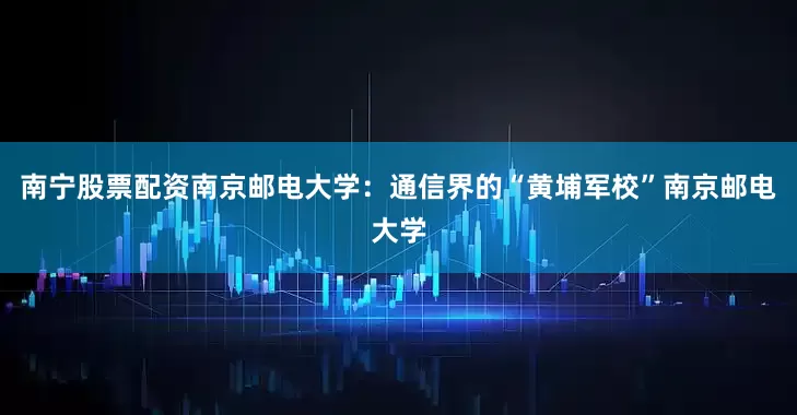 南宁股票配资南京邮电大学：通信界的“黄埔军校”南京邮电大学